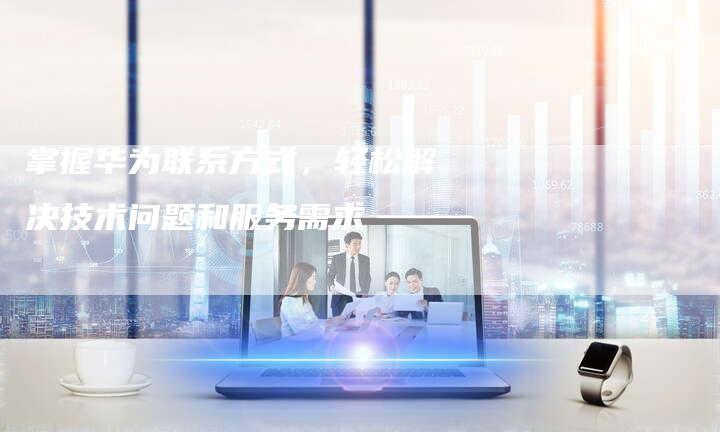 掌握华为联系方式，轻松解决技术问题和服务需求