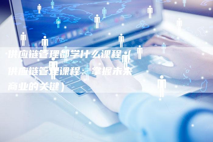 供应链管理都学什么课程（供应链管理课程：掌握未来商业的关键）