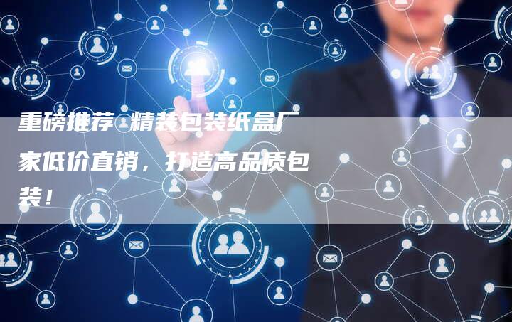 重磅推荐 精装包装纸盒厂家低价直销，打造高品质包装！