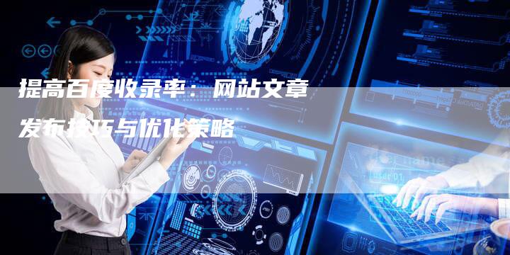 提高百度收录率：网站文章发布技巧与优化策略