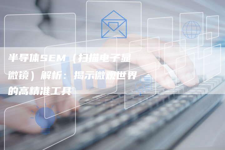 半导体SEM（扫描电子显微镜）解析：揭示微观世界的高精准工具