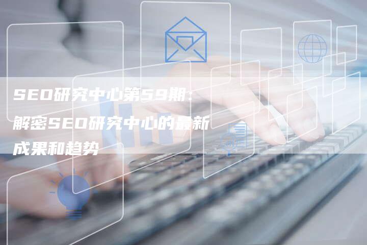 SEO研究中心第59期：解密SEO研究中心的最新成果和趋势