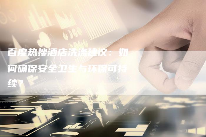 百度热搜酒店洗涤建议：如何确保安全卫生与环保可持续？