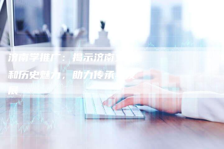 济南学推广：揭示济南文化和历史魅力，助力传承与发展