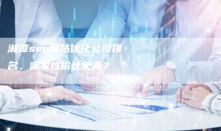 湘潭seo网站优化公司排名，哪家性价比更高？
