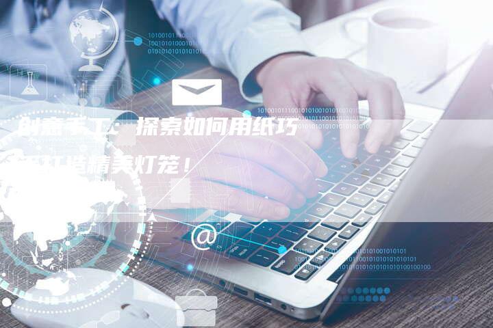 创意手工：探索如何用纸巧手打造精美灯笼！
