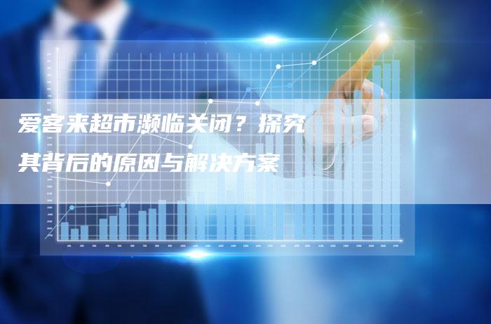爱客来超市濒临关闭？探究其背后的原因与解决方案