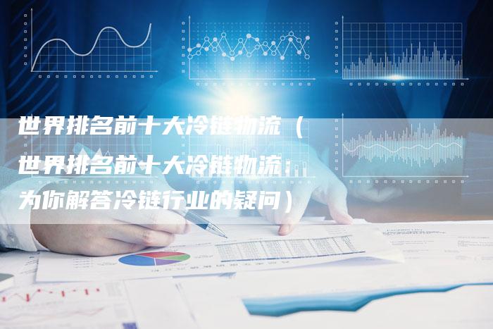 世界排名前十大冷链物流（世界排名前十大冷链物流：为你解答冷链行业的疑问）
