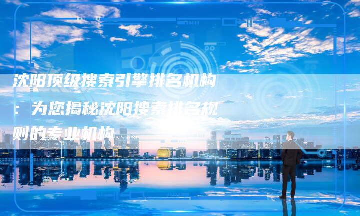 沈阳顶级搜索引擎排名机构：为您揭秘沈阳搜索排名规则的专业机构