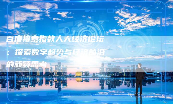 百度搜索指数人大经济论坛：探索数字趋势与经济前沿的新颖思考
