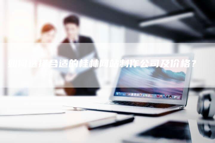如何选择合适的桂林网站制作公司及价格？