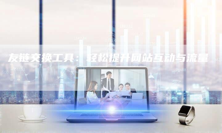 友链交换工具：轻松提升网站互动与流量