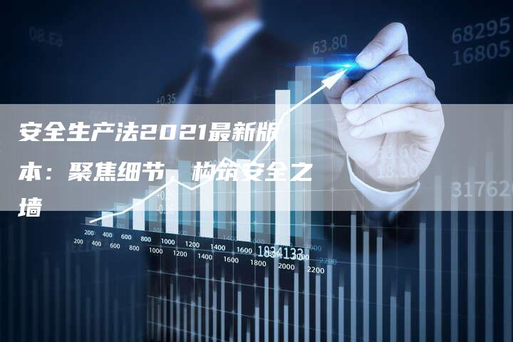 安全生产法2021最新版本：聚焦细节，构筑安全之墙