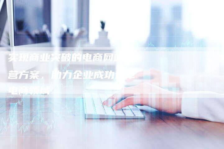 实现商业突破的电商网站运营方案，助力企业成功进军电商领域