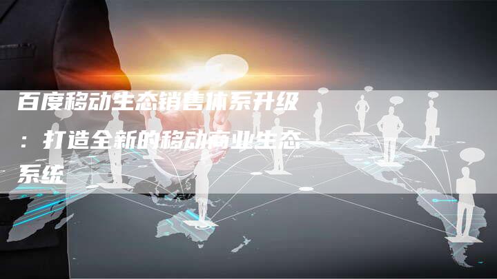 百度移动生态销售体系升级：打造全新的移动商业生态系统
