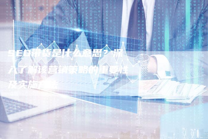 SEO带货是什么意思？深入了解该营销策略的重要性及实施方法