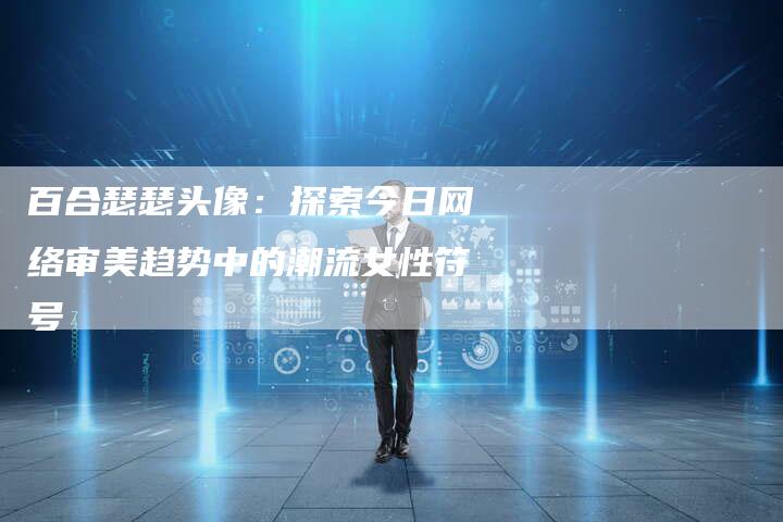 百合瑟瑟头像：探索今日网络审美趋势中的潮流女性符号