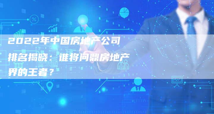 2022年中国房地产公司排名揭晓：谁将问鼎房地产界的王者？