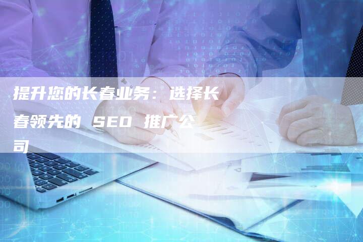 提升您的长春业务：选择长春领先的 SEO 推广公司