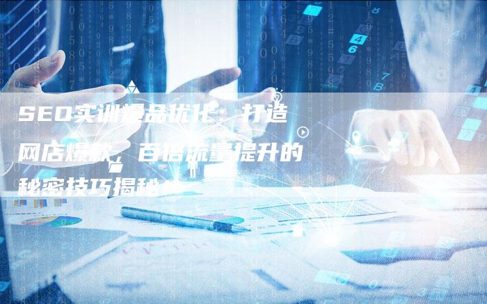 SEO实训爆品优化：打造网店爆款，百倍流量提升的秘密技巧揭秘！