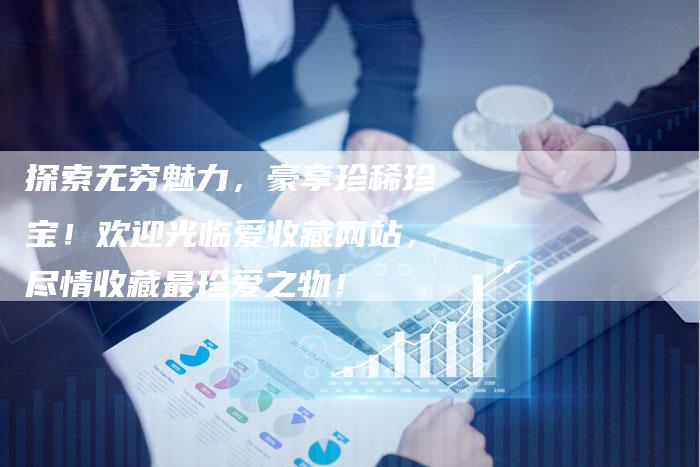 探索无穷魅力，豪享珍稀珍宝！欢迎光临爱收藏网站，尽情收藏最珍爱之物！