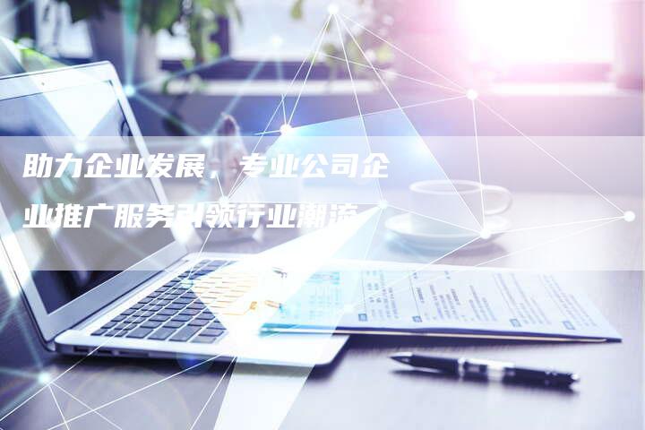 助力企业发展，专业公司企业推广服务引领行业潮流